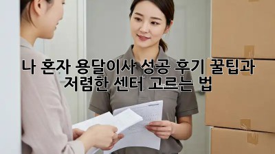 나 혼자 용달이사 성공 후기: 꿀팁과 저렴한 센터 고르는 법!